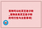 宠物可以吃灵芝孢子粉_宠物食用灵芝孢子粉的可行性与注意事项)