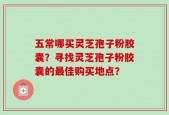 五常哪买灵芝孢子粉胶囊？寻找灵芝孢子粉胶囊的最佳购买地点？