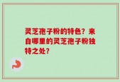 灵芝孢子粉的特色？来自哪里的灵芝孢子粉独特之处？