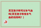 灵芝孢子粉可以补气血吗(灵芝孢子粉有补气血的功效吗？)
