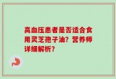 高血压患者是否适合食用灵芝孢子油？营养师详细解析？