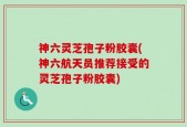 神六灵芝孢子粉胶囊(神六航天员推荐接受的灵芝孢子粉胶囊)