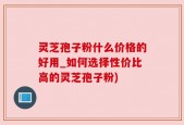 灵芝孢子粉什么价格的好用_如何选择性价比高的灵芝孢子粉)