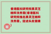 香港医科研究院黑灵芝精粹洗养露(香港医科研究院推出黑灵芝精粹洗养露，促进头皮健康)