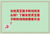 女性灵芝孢子粉功效怎么样？了解女性灵芝孢子粉的功效和使用方法？