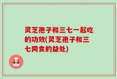 灵芝孢子和三七一起吃的功效(灵芝孢子和三七同食的益处)