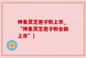 神象灵芝孢子粉上市_“神象灵芝孢子粉全新上市”)