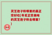灵芝孢子粉哪里的最正宗好吃(寻觅正宗美味的灵芝孢子粉去哪里？)