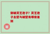 御破灵芝孢子？灵芝孢子去壁与破壁有哪些差别