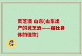 灵芝酒 山东(山东出产的灵芝酒——强壮身体的佳饮)