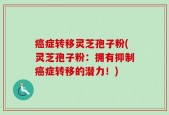癌症转移灵芝孢子粉(灵芝孢子粉：拥有抑制癌症转移的潜力！)