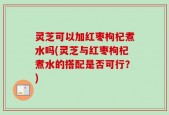 灵芝可以加红枣枸杞煮水吗(灵芝与红枣枸杞煮水的搭配是否可行？)
