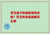 灵芝孢子粉破壁保养皮肤？灵芝粉家庭面膜怎么做