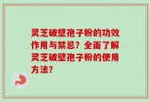 灵芝破壁孢子粉的功效作用与禁忌？全面了解灵芝破壁孢子粉的使用方法？