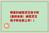 哪里的破壁灵芝孢子粉(重磅来袭！破壁灵芝孢子粉全新上市！)