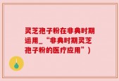 灵芝孢子粉在非典时期运用_“非典时期灵芝孢子粉的医疗应用”)