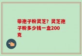 带孢子粉灵芝？灵芝孢子粉多少钱一盒200克