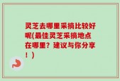 灵芝去哪里采摘比较好呢(最佳灵芝采摘地点在哪里？建议与你分享！)