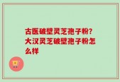 古医破壁灵芝孢子粉？大汉灵芝破壁孢子粉怎么样