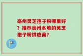 亳州灵芝孢子粉哪里好？推荐亳州本地的灵芝孢子粉供应商？