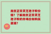 南京正宗灵芝孢子粉价格？了解南京正宗灵芝孢子粉的市场价和购买渠道？