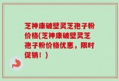 芝神康破壁灵芝孢子粉价格(芝神康破壁灵芝孢子粉价格优惠，限时促销！)