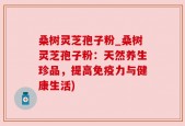 桑树灵芝孢子粉_桑树灵芝孢子粉：天然养生珍品，提高免疫力与健康生活)