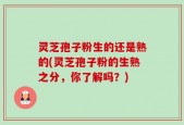 灵芝孢子粉生的还是熟的(灵芝孢子粉的生熟之分，你了解吗？)