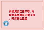 肖城湾灵芝孢子粉_肖城湾高品质灵芝孢子粉：天然养生圣品