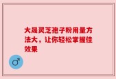 大晟灵芝孢子粉用量方法大，让你轻松掌握佳效果
