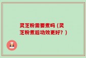 灵芝粉需要煮吗 (灵芝粉煮后功效更好？)