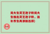 周大生灵芝孢子粉周大生推出灵芝孢子粉，滋补养生再添新选择)