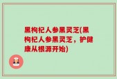 黑枸杞人参黑灵芝(黑枸杞人参黑灵芝，护健康从根源开始)
