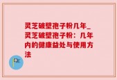 灵芝破壁孢子粉几年_灵芝破壁孢子粉：几年内的健康益处与使用方法