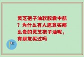 灵芝孢子油软胶囊中航？为什么有人愿意买那么贵的灵芝孢子油呢，有朋友买过吗