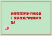 破壁灵灵芝孢子粉胶囊？提高免疫力的健康食品？