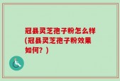 冠县灵芝孢子粉怎么样(冠县灵芝孢子粉效果如何？)