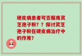 硬皮病患者可否服用灵芝孢子粉？？探讨灵芝孢子粉在硬皮病治疗中的作用？