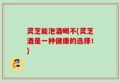 灵芝能泡酒喝不(灵芝酒是一种健康的选择！)