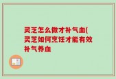 灵芝怎么做才补气血(灵芝如何烹饪才能有效补气养血