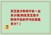 灵芝孢子粉烘干机一台多少钱(购买灵芝孢子粉烘干机的平均价格是多少？)