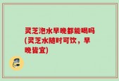 灵芝泡水早晚都能喝吗(灵芝水随时可饮，早晚皆宜)