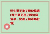 野生灵芝孢子粉价格表(野生灵芝孢子粉价格清单，快速了解市场行情)