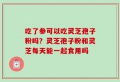 吃了参可以吃灵芝孢子粉吗？灵芝孢子粉和灵芝每天能一起食用吗