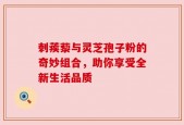 刺蒺藜与灵芝孢子粉的奇妙组合，助你享受全新生活品质