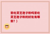 常吃灵芝孢子粉吗常吃灵芝孢子粉的好处有哪些？)