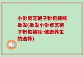 小份灵芝孢子粉包装瓶批发(批发小份灵芝孢子粉包装瓶-健康养生的选择)