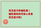灵芝孢子粉哺乳期 (哺乳期妈妈可安心食用灵芝孢子粉)
