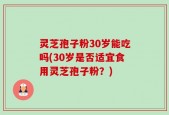 灵芝孢子粉30岁能吃吗(30岁是否适宜食用灵芝孢子粉？)