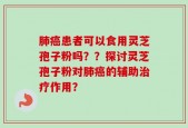 肺癌患者可以食用灵芝孢子粉吗？？探讨灵芝孢子粉对肺癌的辅助治疗作用？